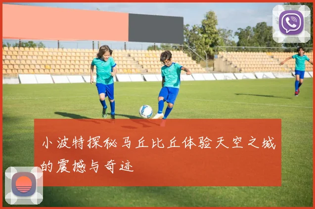 小波特探秘马丘比丘体验天空之城的震撼与奇迹