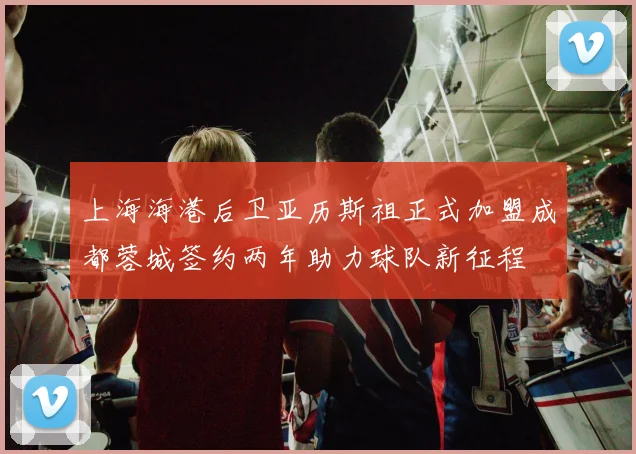 上海海港后卫亚历斯祖正式加盟成都蓉城签约两年助力球队新征程