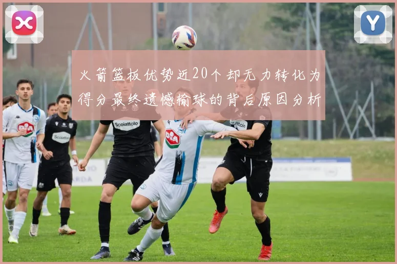 火箭篮板优势近20个却无力转化为得分最终遗憾输球的背后原因分析