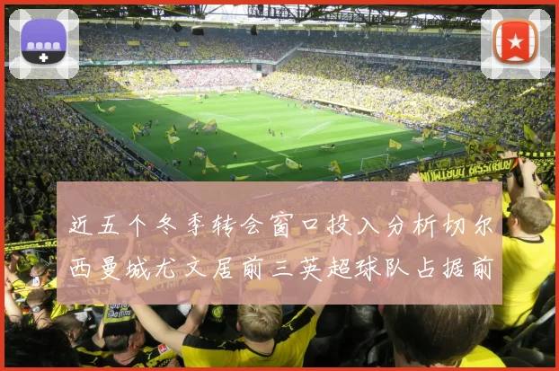 近五个冬季转会窗口投入分析切尔西曼城尤文居前三英超球队占据前十五名中的七席