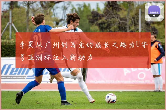李昊从广州到马竞的成长之路为U字号亚洲杯注入新动力