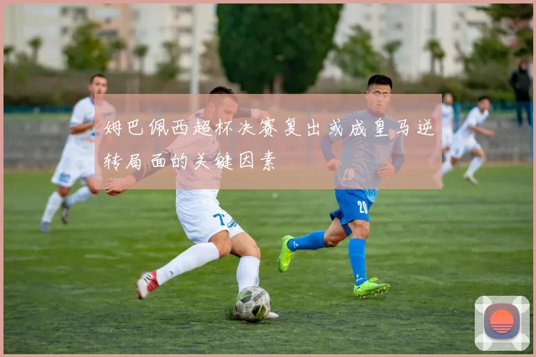 姆巴佩西超杯决赛复出或成皇马逆转局面的关键因素
