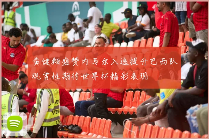 黄健翔盛赞内马尔入选提升巴西队观赏性期待世界杯精彩表现