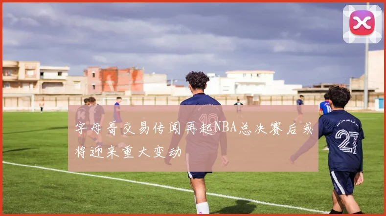 字母哥交易传闻再起NBA总决赛后或将迎来重大变动