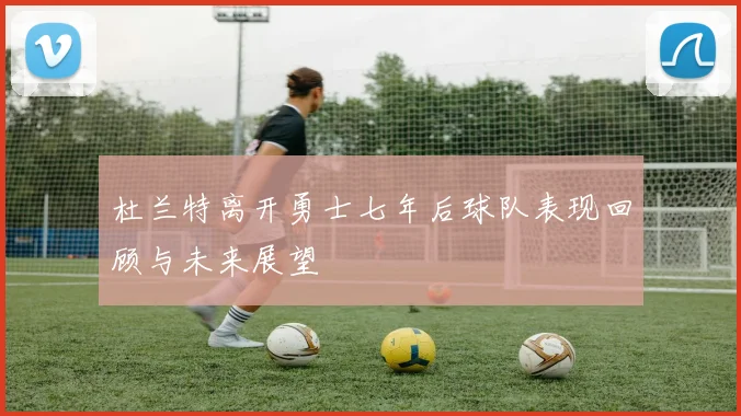 杜兰特离开勇士七年后球队表现回顾与未来展望