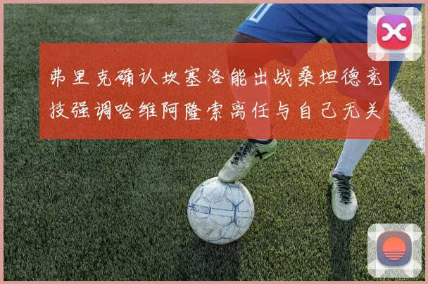 弗里克确认坎塞洛能出战桑坦德竞技强调哈维阿隆索离任与自己无关