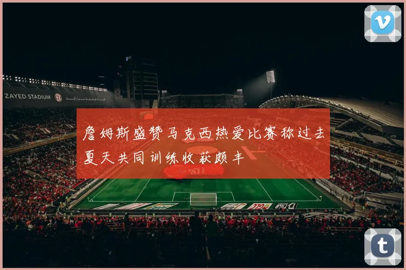 詹姆斯盛赞马克西热爱比赛称过去夏天共同训练收获颇丰