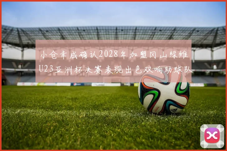 小仓幸成确认2028年加盟冈山绿雉U23亚洲杯决赛表现出色双响助球队夺冠