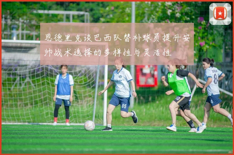 恩德里克谈巴西队替补球员提升安帅战术选择的多样性与灵活性