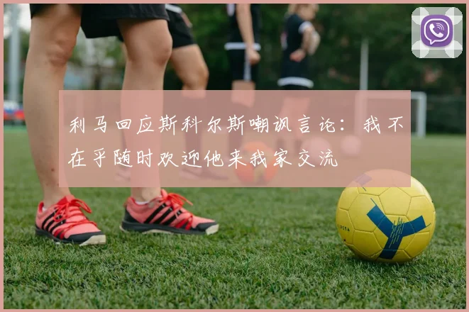 利马回应斯科尔斯嘲讽言论：我不在乎随时欢迎他来我家交流