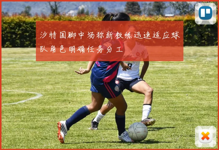 沙特国脚中场称新教练迅速适应球队角色明确任务分工