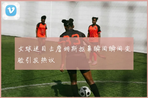 女球迷目击詹姆斯抠鼻瞬间瞬间变脸引发热议