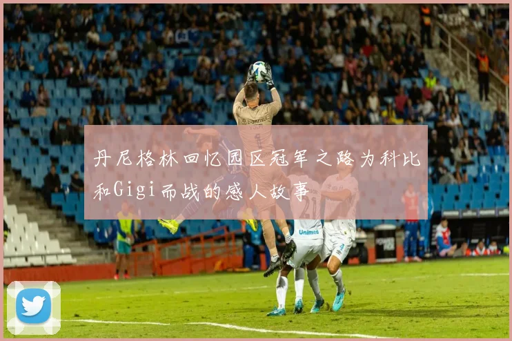 丹尼格林回忆园区冠军之路为科比和Gigi而战的感人故事