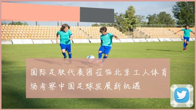 国际足联代表团莅临北京工人体育场考察中国足球发展新机遇