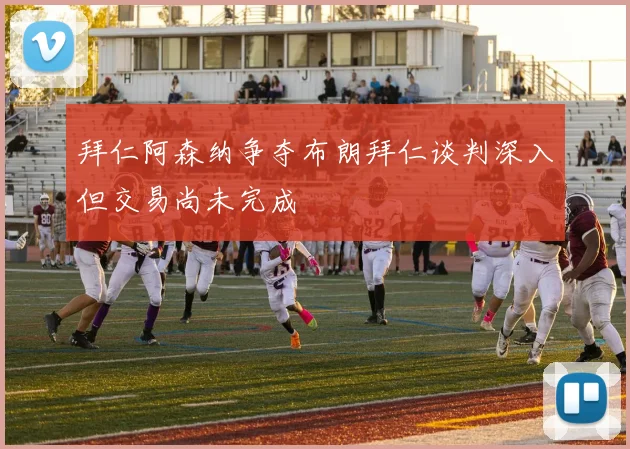 拜仁阿森纳争夺布朗拜仁谈判深入但交易尚未完成