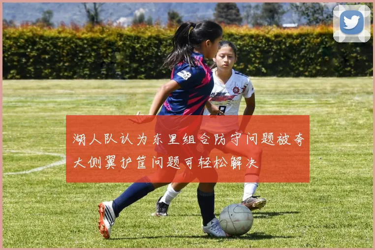 湖人队认为东里组合防守问题被夸大侧翼护筐问题可轻松解决