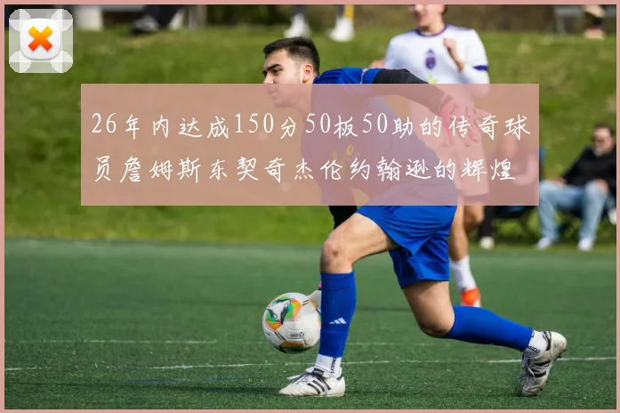 26年内达成150分50板50助的传奇球员詹姆斯东契奇杰伦约翰逊的辉煌成就