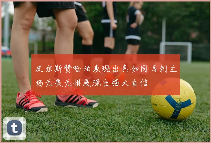 皮尔斯赞哈珀表现出色如同马刺主场无畏无惧展现出强大自信