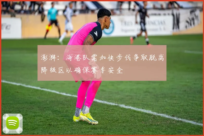 澎湃：海港队需加快步伐争取脱离降级区以确保赛季安全