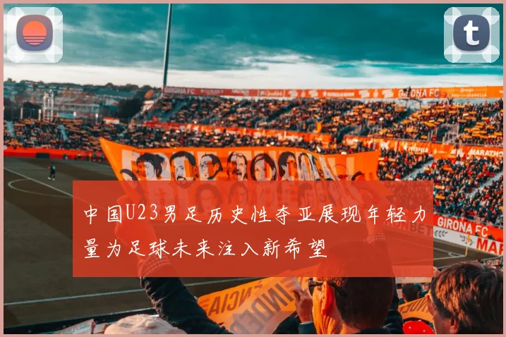 中国U23男足历史性夺亚展现年轻力量为足球未来注入新希望
