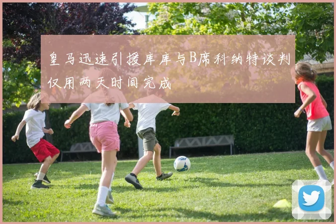 皇马迅速引援库库与B席科纳特谈判仅用两天时间完成