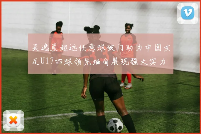 吴逸晨超远任意球破门助力中国女足U17四球领先缅甸展现强大实力